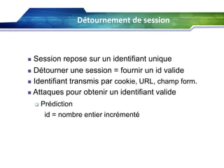 Détournement de session
61

Session repose sur un identifiant unique
 Détourner une session = fournir un id valide
 Identifiant transmis par cookie, URL, champ form.
 Attaques pour obtenir un identifiant valide




Prédiction
id = nombre entier incrémenté

 