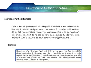 Insufficient Authentification
Insufficient Authentification:
C’est le fait de permettre à un attaquant d'accéder à des contenues ou
des fonctionnalités critiques sans pour autant être authentifié. Ceci est
dû au fait que certaines ressources sont protégées juste en "cachant"
leur emplacement et de ne pas les lier à aucune page du site web, cette
approche pour la sécurité est dite “Security Through Obscurity”.
Exemple:
Beaucoup d'applications Web ont été conçus avec des fonctionnalités
d’administration à distance, des fonctionnalités se trouvant hors du
répertoire racine (/ admin /). Généralement, ce répertoire n’est pas liés
à aucune des pages du site. Par contre, cet emplacement reste
accessible en utilisant le navigateur.

 