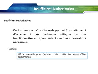 Insufficient Authorization
Insufficient Authorization:

Ceci arrive lorsqu'un site web permet à un attaquant
d'accéder à des contenues critiques ou des
fonctionnalités sans pour autant avoir les autorisations
nécessaires.
Exemple:
Même exemple pour /admin/ mais
authentifier.

cette fois après s’être

 