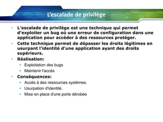 L’escalade de privilège








L’escalade de privilège est une technique qui permet
d’exploiter un bug où une erreur de configuration dans une
application pour accéder à des ressources protéger.
Cette technique permet de dépasser les droits légitimes en
usurpant l'identité d'une application ayant des droits
supérieurs.
Réalisation:
 Exploitation des bugs
 Maintenir l'accès
Conséquences:
 Accès à des ressources systèmes.
 Usurpation d'identité.
 Mise en place d'une porte dérobée

 