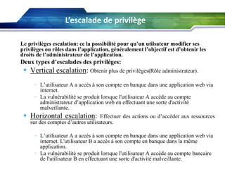 L’escalade de privilège
Le privilèges escalation: ce la possibilité pour qu’un utilsateur modifier ses
privilèges ou rôles dans l’application, généralement l’objectif est d’obtenir les
droits de l’administrateur de l’application.

Deux types d’escalades des priviléges:

 Vertical escalation: Obtenir plus de privilèges(Rôle administrateur).
• L’utilisateur A a accès à son compte en banque dans une application web via
internet.
• La vulnérabilité se produit lorsque l'utilisateur A accède au compte
administrateur d’application web en effectuant une sorte d'activité
malveillante.

 Horizontal escalation:

Effectuer des actions ou d’accéder aux ressources
sur des comptes d’autres utilisateurs.
• L’utilisateur A a accès à son compte en banque dans une application web via
internet. L'utilisateur B a accès à son compte en banque dans la même
application.
• La vulnérabilité se produit lorsque l'utilisateur A accède au compte bancaire
de l'utilisateur B en effectuant une sorte d'activité malveillante.

 