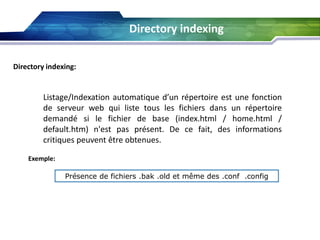 Directory indexing
Directory indexing:

Listage/Indexation automatique d’un répertoire est une fonction
de serveur web qui liste tous les fichiers dans un répertoire
demandé si le fichier de base (index.html / home.html /
default.htm) n'est pas présent. De ce fait, des informations
critiques peuvent être obtenues.
Exemple:
Présence de fichiers .bak .old et même des .conf .config

 