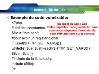 Remote File Include
 Exemple de code vulnérable:
<?php
Un appel du type : GET
# def des constantes /index.php?file= ‘code_hostile.txt’ aura
comme conséquence d’exécuter du
$file = "toto.php";
code PHP arbitraire sur le serveur.
#pour avoir un register global
if (isset($HTTP_GET_VARS)) {
while(list($var,$val)=each($HTTP_GET_VARS)) {
$$var=$val;}}
#include de la lib toto.php
include ($file);
?>

 