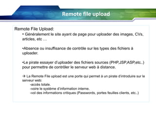 Remote file upload
Remote File Upload:
• Généralement le site ayant de page pour uploader des images, CVs,
articles, etc …
•Absence ou insuffisance de contrôle sur les types des fichiers à
uploader.
•Le pirate essayer d’uploader des fichiers sources (PHP,JSP,ASP,etc..)
pour permettre de contrôler le serveur web à distance.
 La Remote File upload est une porte qui permet à un pirate d’introduire sur le
serveur web:
-accès totale.
-voire le système d’information interne.
-vol des informations critiques (Passwords, portes feuilles clients, etc..)

 