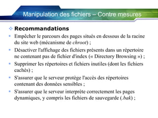 Manipulation des fichiers – Contre mesures
 Recommandations
 Empêcher le parcours des pages situés en dessous de la racine
du site web (mécanisme de chroot) ;
 Désactiver l'affichage des fichiers présents dans un répertoire
ne contenant pas de fichier d'index (« Directory Browsing ») ;
 Supprimer les répertoires et fichiers inutiles (dont les fichiers
cachés) ;
 S'assurer que le serveur protège l'accès des répertoires
contenant des données sensibles ;
 S'assurer que le serveur interprète correctement les pages
dynamiques, y compris les fichiers de sauvegarde (.bak) ;

 