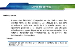 Denie de service
Denial of Service

Attaque avec l'intention d'empêcher un site Web à servir les
activités normaux des utilisateur. Les attaques DoS, qui sont
normalement facilement appliquée à la couche réseau, sont
également possibles à la couche application. Ces attaques
malveillantes essayent d’épouser les ressources essentielles d'un
système, d’exploiter des vulnérabilités, ou de s’abuser des
fonctionnalités d’un système.
Exemple:
Utilisation de SQL injection pour effacer le contenu de la base de
donnée d’un site.

 