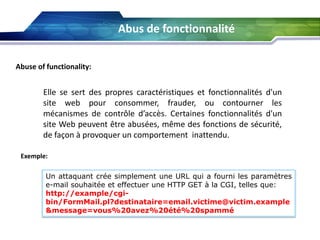 Abus de fonctionnalité
Abuse of functionality:

Elle se sert des propres caractéristiques et fonctionnalités d'un
site web pour consommer, frauder, ou contourner les
mécanismes de contrôle d’accès. Certaines fonctionnalités d'un
site Web peuvent être abusées, même des fonctions de sécurité,
de façon à provoquer un comportement inattendu.
Exemple:

Un attaquant crée simplement une URL qui a fourni les paramètres
e-mail souhaitée et effectuer une HTTP GET à la CGI, telles que:
http://example/cgibin/FormMail.pl?destinataire=email.victime@victim.example
&message=vous%20avez%20été%20spammé

 