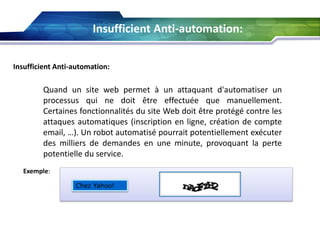 Insufficient Anti-automation:
Insufficient Anti-automation:

Quand un site web permet à un attaquant d'automatiser un
processus qui ne doit être effectuée que manuellement.
Certaines fonctionnalités du site Web doit être protégé contre les
attaques automatiques (inscription en ligne, création de compte
email, …). Un robot automatisé pourrait potentiellement exécuter
des milliers de demandes en une minute, provoquant la perte
potentielle du service.
Exemple:
Chez Yahoo!

 