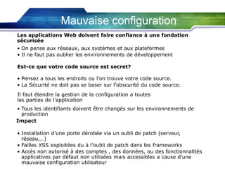 Mauvaise configuration
Les applications Web doivent faire confiance à une fondation
sécurisée
• On pense aux réseaux, aux systèmes et aux plateformes
• Il ne faut pas oublier les environnements de développement
Est-ce que votre code source est secret?
• Pensez a tous les endroits ou l’on trouve votre code source.
• La Sécurité ne doit pas se baser sur l’obscurité du code source.
Il faut étendre la gestion de la configuration a toutes
les parties de l’application
• Tous les identifiants doivent être changés sur les environnements de
production
Impact

• Installation d’une porte dérobée via un oubli de patch (serveur,
réseau,…)
• Failles XSS exploitées du à l’oubli de patch dans les frameworks
• Accès non autorisé à des comptes , des données, ou des fonctionnalités
applicatives par défaut non utilisées mais accessibles a cause d’une
mauvaise configuration utilisateur

 