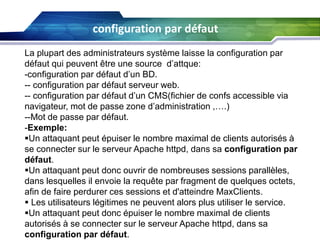 configuration par défaut
La plupart des administrateurs système laisse la configuration par
défaut qui peuvent être une source d’attque:
-configuration par défaut d’un BD.
-- configuration par défaut serveur web.
-- configuration par défaut d’un CMS(fichier de confs accessible via
navigateur, mot de passe zone d’administration ,….)
--Mot de passe par défaut.
-Exemple:
Un attaquant peut épuiser le nombre maximal de clients autorisés à
se connecter sur le serveur Apache httpd, dans sa configuration par
défaut.
Un attaquant peut donc ouvrir de nombreuses sessions parallèles,
dans lesquelles il envoie la requête par fragment de quelques octets,
afin de faire perdurer ces sessions et d'atteindre MaxClients.
 Les utilisateurs légitimes ne peuvent alors plus utiliser le service.
Un attaquant peut donc épuiser le nombre maximal de clients
autorisés à se connecter sur le serveur Apache httpd, dans sa
configuration par défaut.

 