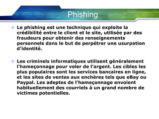 Phishing
 Le phishing est une technique qui exploite la
crédibilité entre le client et le site, utilisée par des
fraudeurs pour obtenir des renseignements
personnels dans le but de perpétrer une usurpation
d'identité.
 Les criminels informatiques utilisent généralement
l'hameçonnage pour voler de l'argent. Les cibles les
plus populaires sont les services bancaires en ligne,
et les sites de ventes aux enchères tels que eBay ou
Paypal. Les adeptes de l'hameçonnage envoient
habituellement des courriels à un grand nombre de
victimes potentielles.

 