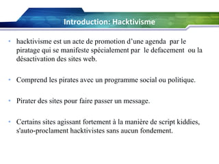 Introduction: Hacktivisme
• hacktivisme est un acte de promotion d’une agenda par le
piratage qui se manifeste spécialement par le defacement ou la
désactivation des sites web.
• Comprend les pirates avec un programme social ou politique.
• Pirater des sites pour faire passer un message.
• Certains sites agissant fortement à la manière de script kiddies,
s'auto-proclament hacktivistes sans aucun fondement.

 