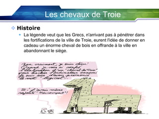 Les chevaux de Troie
 Histoire
 La légende veut que les Grecs, n'arrivant pas à pénétrer dans
les fortifications de la ville de Troie, eurent l'idée de donner en
cadeau un énorme cheval de bois en offrande à la ville en
abandonnant le siège.

 
