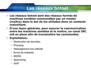 Les réseaux botnet
 Les réseaux botnet sont des réseaux formés de
machines zombies commandées par un master
(maître) dans le but de les utilisées dans un contexte
malveillant.
 D’une façon générale, pour assurer la communication
entre les machines zombies et le maître, un canal IRC
mit en place afin de transmettre les commandes.
 Exploitation:
 Destruction de données
 Proxying
 Hebergement non sollicité
 Envoi de malware
 DDOS
 Spamming
 Sniff

 