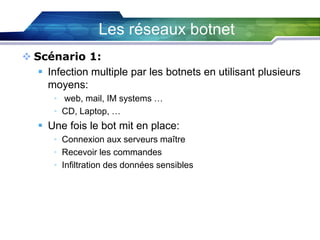 Les réseaux botnet
 Scénario 1:
 Infection multiple par les botnets en utilisant plusieurs
moyens:
• web, mail, IM systems …
• CD, Laptop, …

 Une fois le bot mit en place:
• Connexion aux serveurs maître
• Recevoir les commandes
• Infiltration des données sensibles

 