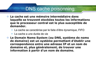 DNS cache poisonning
 La cache est une mémoire intermédiaire dans
laquelle se trouvent stockées toutes les informations
que le processeur central est le plus susceptible de
demander.
 La cache se caractérise par le faite d’être dynamique, FIFO
 La cache a une durée de vie
 Le Domain Name System (ou DNS, système de noms
de domaine) est un système permettant d'établir une
correspondance entre une adresse IP et un nom de
domaine et, plus généralement, de trouver une
information à partir d'un nom de domaine.

 