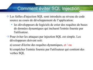 Comment éviter SQL Injection
 Les failles d'injection SQL sont introduits au niveau de code
source au cours de développement de l’application:
 les développeurs de logiciels de créer des requêtes de bases
de données dynamiques qui incluent l'entrée fournie par
l'utilisateur.
 Pour éviter les attaques par injection SQL est simple. Les
développeurs doivent soit:
a) cesser d'écrire des requêtes dynamiques, et / ou
b) empêcher l'entrée fournie par l'utilisateur qui contient des
verbes SQL

 