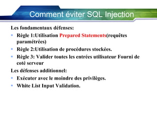 Comment éviter SQL Injection
Les fondamentaux défenses:
 Règle 1:Utilisation Prepared Statements(requêtes
paramétrées)
 Règle 2:Utilisation de procédures stockées.
 Règle 3: Valider toutes les entrées utilisateur Fourni de
coté serveur
Les défenses additionnel:
 Exécuter avec le moindre des privilèges.
 White List Input Validation.

 