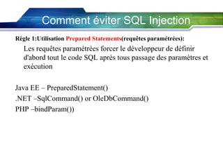 Comment éviter SQL Injection
Règle 1:Utilisation Prepared Statements(requêtes paramétrées):

Les requêtes paramétrées forcer le développeur de définir
d'abord tout le code SQL après tous passage des paramètres et
exécution
Java EE – PreparedStatement()
.NET –SqlCommand() or OleDbCommand()
PHP –bindParam())

 