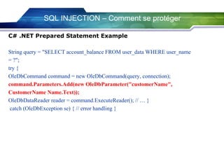 SQL INJECTION – Comment se protéger
C# .NET Prepared Statement Example
String query = "SELECT account_balance FROM user_data WHERE user_name
= ?";
try {
OleDbCommand command = new OleDbCommand(query, connection);
command.Parameters.Add(new OleDbParameter("customerName",
CustomerName Name.Text));
OleDbDataReader reader = command.ExecuteReader(); // … }
catch (OleDbException se) { // error handling }

 