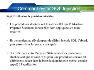 Comment éviter SQL Injection
Règle 2:Utilisation de procédures stockées.

 Les procédures stockées ont le même effet que l'utilisation
Prepared Statement lorsqu'elles sont appliquées en toute
sécurité.
 Ils demandent au développeur de définir le code SQL d'abord,
puis passer dans les paramètres après.
 La différence entre Prepared Statement et les procédures
stockées est que le code SQL pour une procédure stockée est
définie et stockée dans la base de données elle-même, ensuite
appelé à l'application.

 