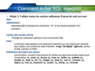 Comment éviter SQL Injection
 Règle 3: Valider toutes les entrées utilisateur Fourni de coté serveur:
PHP:
addslashes() :
addslashes($ch) échappe les caractères " et ' en les faisant précéder d'un
antislash .
mysql_real_escape_string:
Protège les caractères spéciaux d'une commande SQL
ereg :
La fonction ereg applique une expression régulière sur une chaîne par exemple
pour valider une numéro de carte d’identité : ereg("^[0-9]{8}$", @$num). (évitez
le SQL injection et XSS)
Validations des types des inputs:
Les fonctions suivants nous permet de vérifier les types des entrées après leurs
manipulation: is_ array ,is_ binary ,is_ bool ,is_ buffer ,is_ callable ,is_
double ,is_ float ,is_ int , is_ integer ,is_ long ,is_ null ,is_ numeric ,is_
object ,is_ real ,is_ resource ,is_ scalar , is_ string , is_ unicode.

 