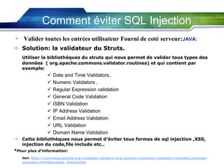 Comment éviter SQL Injection
 Valider toutes les entrées utilisateur Fourni de coté serveur:JAVA:
 Solution: la validateur du Struts.
Utiliser la bibliothèques du struts qui nous permet de valider tous types des
données ( org.apache.commons.validator.routines) et qui contient par
exemple:











Date and Time Validators,
Numeric Validators ,
Regular Expression validation
General Code Validation
ISBN Validation
IP Address Validation
Email Address Validation
URL Validation
Domain Name Validation

 Cette bibliothèques nous permet d’éviter tous formes de sql injection ,XSS,
injection du code,file include etc..
*Pour plus d’information:
lien: http://commons.apache.org/validator/apidocs/org/apache/commons/validator/routines/packagesummary.html#package_description

 