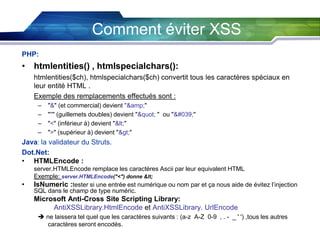 Comment éviter XSS
PHP:

• htmlentities() , htmlspecialchars():
htmlentities($ch), htmlspecialchars($ch) convertit tous les caractères spéciaux en
leur entité HTML .
Exemple des remplacements effectués sont :
–
–
–
–

"&" (et commercial) devient "&amp;"
""" (guillemets doubles) devient "" " ou "'"
"<" (inférieur à) devient "<"
">" (supérieur à) devient ">"

Java: la validateur du Struts.
Dot.Net:
• HTMLEncode :
•

server.HTMLEncode remplace les caractères Ascii par leur equivalent HTML
Exemple: server.HTMLEncode("<") donne <
IsNumeric :tester si une entrée est numérique ou nom par et ça nous aide de évitez l’injection
SQL dans le champ de type numéric.

Microsoft Anti-Cross Site Scripting Library:
AntiXSSLibrary.HtmlEncode et AntiXSSLibrary. UrlEncode
 ne laissera tel quel que les caractères suivants : (a-z A-Z 0-9 , . - _ ' ') ,tous les autres
caractères seront encodés.

 
