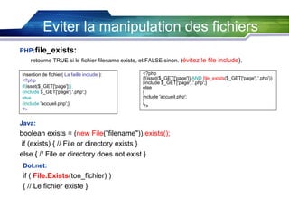 Eviter la manipulation des fichiers
PHP:file_exists:
retourne TRUE si le fichier filename existe, et FALSE sinon. (évitez le file include).
Insertion de fichier( La faille include ):
<?php
if(isset($_GET['page']))
{include $_GET['page'].'.php';}
else
{include 'accueil.php';}
?>

<?php
if(isset($_GET['page']) AND file_exists($_GET['page'].'.php'))
{include $_GET['page'].'.php';}
else
{
include 'accueil.php';
}
?>

Java:

boolean exists = (new File("filename")).exists();
if (exists) { // File or directory exists }
else { // File or directory does not exist }
Dot.net:

if ( File.Exists(ton_fichier) )
{ // Le fichier existe }

 
