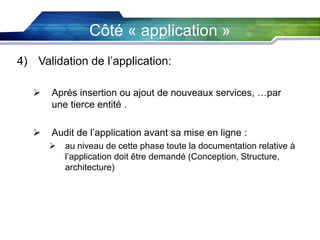 Côté « application »
4) Validation de l’application:


Aprés insertion ou ajout de nouveaux services, …par
une tierce entité .



Audit de l’application avant sa mise en ligne :


au niveau de cette phase toute la documentation relative à
l’application doit être demandé (Conception, Structure,
architecture)

 