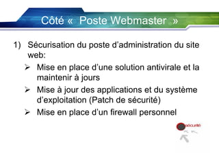 Côté « Poste Webmaster »
1) Sécurisation du poste d’administration du site
web:
 Mise en place d’une solution antivirale et la
maintenir à jours
 Mise à jour des applications et du système
d’exploitation (Patch de sécurité)
 Mise en place d’un firewall personnel

 