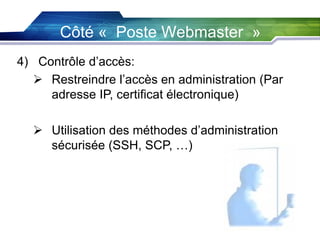 Côté « Poste Webmaster »
4) Contrôle d’accès:
 Restreindre l’accès en administration (Par
adresse IP, certificat électronique)
 Utilisation des méthodes d’administration
sécurisée (SSH, SCP, …)

 