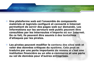  Une plateforme web est l’ensemble de composants
matériels et logiciels configuré et connecté à Internet
permettant de servir des pages web sur demande. Les
informations sur les serveurs web public peuvent être
consultées par les internautes n'importe où sur Internet.
De ce fait, ils peuvent être soumis à des tentatives
d’attaques par les pirates.
 Les pirates peuvent modifier le contenu des sites web et
voler des données critiques du système. Cela peut se
traduire par une perte importante de revenu si c’est une
institution financière ou un site e-commerce et une perte
ou vol de données pour d’autres entreprises.

 