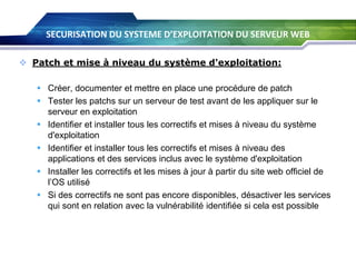 SECURISATION DU SYSTEME D’EXPLOITATION DU SERVEUR WEB
 Patch et mise à niveau du système d'exploitation:
 Créer, documenter et mettre en place une procédure de patch
 Tester les patchs sur un serveur de test avant de les appliquer sur le
serveur en exploitation
 Identifier et installer tous les correctifs et mises à niveau du système
d'exploitation
 Identifier et installer tous les correctifs et mises à niveau des
applications et des services inclus avec le système d'exploitation
 Installer les correctifs et les mises à jour à partir du site web officiel de
l’OS utilisé
 Si des correctifs ne sont pas encore disponibles, désactiver les services
qui sont en relation avec la vulnérabilité identifiée si cela est possible

 