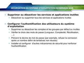 SECURISATION DU SYSTEME D’EXPLOITATION DU SERVEUR WEB
 Supprimer ou désactiver les services et applications inutiles
 Désactiver ou supprimer tous les services et applications inutiles
 Configurer l'authentification des utilisateurs du système
d'exploitation
 Supprimer ou désactiver les comptes et les groupes par défaut ou inutiles
 Vérifier le choix des mots de passe (Longueur, Complexité, Réutilisation,
…)
 Prévenir le devine de mot de passe (par exemple, refuser la connexion
après un nombre défini de tentatives non réussis)
 Installer et configurer d'autres mécanismes de sécurité pour renforcer
l'authentification

 