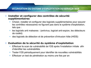 SECURISATION DU SYSTEME D’EXPLOITATION DU SERVEUR WEB
 Installer et configurer des contrôles de sécurité
supplémentaires
 Choisir, installer et configurer des logiciels supplémentaires pour assurer
les contrôles nécessaires ne figurant pas dans le système d'exploitation,
tels que :
 les logiciels anti malwares : (antivirus, logiciel anti-espion, les détecteurs
de rootkit)
 des logiciels de détection et de prévention d'intrusion hôte (HIDS)
 Evaluation de la sécurité du système d'exploitation
 Effectuer le scan de vulnérabilité de l’OS après l’installation initiale afin
d’identifier les vulnérabilités
 Tester l’OS périodiquement pour identifier de nouvelles vulnérabilités
 Effectuer un test de pénétration au moins une fois par an

 