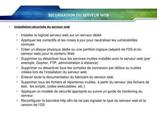 SECURISATION DU SERVEUR WEB


Installation sécurisée du serveur web

 Installer le logiciel serveur web sur un serveur dédié
 Appliquer les correctifs et les mises à jour pour neutraliser les vulnérabilités
connues
 Créer un disque physique dédié ou une partition logique (séparé de l'OS et du
serveur web) pour le contenu Web
 Supprimer ou désactiver tous les services inutiles installés avec le serveur web (par
exemple, Gopher, FTP, administration à distance)
 Supprimer ou désactiver tous les comptes de connexion par défaut ou inutiles
créées lors de l'installation du serveur web
 Enlever toute la documentation du fabricant du serveur web
 Supprimer tous les fichiers et répertoires inutiles à partir du serveur (les fichiers de
test, les scripts, codes exécutables, etc.)
 Appliquer un modèle de sécurité approprié ou suivre un guide de hardening du
serveur
 Reconfigurer la bannière http afin de ne pas signaler le type du serveur web et la
version de l’OS

 