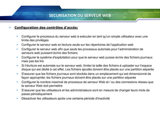 SECURISATION DU SERVEUR WEB


Configuration des contrôles d'accès:












Configurer le processus du serveur web à exécuter en tant qu'un simple utilisateur avec une
limite des privilèges
Configurer le serveur web en lecture seule sur les répertoires de l’application web
Configurer le serveur web afin que seuls les processus autorisés pour l’administration de
serveurs web puissent écrire des fichiers
Configurer le système d'exploitation pour que le serveur web puisse écrire des fichiers journaux
mais pas les lire
Si l’écriture est autorisée sur le serveur web, limiter la taille des fichiers à uploader sur l’espace
disque qui est dédié à cet effet. Les fichiers ajoutés doivent être placés sur une partition séparée
S'assurer que les fichiers journaux sont stockés dans un emplacement qui est dimensionné de
façon appropriée; les fichiers journaux doivent être placés sur une partition séparée
Configurer le nombre maximal de processus de serveur Web et / ou des connexions réseau que
le serveur Web doit permettre
S’assurer que les utilisateurs et les administrateurs sont en mesure de changer leurs mots de
passe périodiquement
Désactiver les utilisateurs après une certaine période d'inactivité

 
