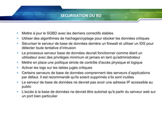 SECURISATION DU BD

 Mettre à jour le SGBD avec les derniers correctifs stables
 Utiliser des algorithmes de hachage/cryptage pour stocker les données critiques
 Sécuriser le serveur de base de données derrière un firewall et utiliser un IDS pour
détecter toute tentative d’intrusion
 Le processus serveur base de données devrait fonctionner comme étant un
utilisateur avec des privilèges minimum et jamais en tant qu'administrateur
 Mettre en place une politique stricte de contrôle d'accès physique et logique
 Activer les logs sur les tables jugés critiques
 Certains serveurs de base de données comprennent des serveurs d’applications
par défaut. Il est recommandé qu'ils soient supprimés s’ils sont inutiles
 Le serveur de base de données ne devrait pas avoir une adresse IP accessible au
public
 L'accès à la base de données ne devrait être autorisé qu'à partir du serveur web sur
un port bien particulier

 
