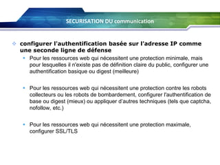 SECURISATION DU communication

 configurer l'authentification basée sur l’adresse IP comme
une seconde ligne de défense
 Pour les ressources web qui nécessitent une protection minimale, mais
pour lesquelles il n'existe pas de définition claire du public, configurer une
authentification basique ou digest (meilleure)
 Pour les ressources web qui nécessitent une protection contre les robots
collecteurs ou les robots de bombardement, configurer l'authentification de
base ou digest (mieux) ou appliquer d’autres techniques (tels que captcha,
nofollow, etc.)

 Pour les ressources web qui nécessitent une protection maximale,
configurer SSL/TLS

 