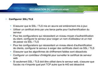 SECURISATION DU communication

 Configurer SSL/TLS

 S’assurer que le SSL / TLS mis en œuvre est entièrement mis à jour.
 Utiliser un certificat émis par une tierce partie pour l'authentification du
serveur
 Pour les configurations qui nécessitent un niveau moyen d’authentification
du client, configurer le serveur pour exiger un nom d'utilisateur et un mot
de passe via SSL / TLS
 Pour les configurations qui nécessitent un niveau élevé d'authentification
de clients, configurer le serveur à exiger des certificats client via SSL / TLS
 S'assurer que les algorithmes de chiffrement faibles sont désactivés
 Configurer un contrôleur d'intégrité pour surveiller le certificat de serveur
web
 Si seulement SSL / TLS doit être utilisé dans le serveur web, s'assurer que
l'accès via n'importe quel port TCP autre que le 443 est désactivé

 