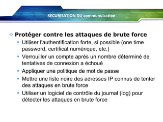 SECURISATION DU communuication

 Protéger contre les attaques de brute force
 Utiliser l'authentification forte, si possible (one time
password, certificat numérique, etc.)
 Verrouiller un compte après un nombre déterminé de
tentatives de connexion a échoué
 Appliquer une politique de mot de passe
 Mettre une liste noire des adresses IP connus de tenter
des attaques en brute force
 Utiliser un logiciel de contrôle du journal (log) pour
détecter les attaques en brute force

 