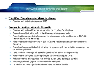INFRASTRUCTURE RÉSEAU SÉCURISÉE

 Identifier l'emplacement dans le réseau:
 Serveur web est situé dans une DMZ

 Évaluer la configuration du firewall:
 Serveur web est protégé par un pare-feu de couche d'application
 Firewall contrôle tout le trafic entre l'Internet et le serveur web
 Pare-feu bloque tout le trafic entrant vers le serveur web, sauf les ports TCP 80
(HTTP) et / ou 443 (HTTPS)
 Pare-feu bloque les adresses IP que l’IDS/IPS reporte en tant que des adresses
d’attaque
 Pare-feu réseau notifie l'administrateur du serveur web des activités suspectes par
un moyen approprié
 Pare-feu offre le filtrage de contenu (pare-feu de couche d'application)
 Pare-feu est configuré pour se protéger contre les attaques DoS
 Firewall détecte les requêtes mal formés ou les URL d’attaque connus
 Firewall journalise (logue) les événements critiques
 Le firewall est mis à jour avec les derniers correctifs stables

 