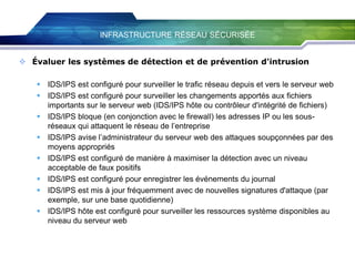 INFRASTRUCTURE RÉSEAU SÉCURISÉE
 Évaluer les systèmes de détection et de prévention d'intrusion
 IDS/IPS est configuré pour surveiller le trafic réseau depuis et vers le serveur web
 IDS/IPS est configuré pour surveiller les changements apportés aux fichiers
importants sur le serveur web (IDS/IPS hôte ou contrôleur d'intégrité de fichiers)
 IDS/IPS bloque (en conjonction avec le firewall) les adresses IP ou les sousréseaux qui attaquent le réseau de l’entreprise
 IDS/IPS avise l’administrateur du serveur web des attaques soupçonnées par des
moyens appropriés
 IDS/IPS est configuré de manière à maximiser la détection avec un niveau
acceptable de faux positifs
 IDS/IPS est configuré pour enregistrer les événements du journal
 IDS/IPS est mis à jour fréquemment avec de nouvelles signatures d'attaque (par
exemple, sur une base quotidienne)
 IDS/IPS hôte est configuré pour surveiller les ressources système disponibles au
niveau du serveur web

 