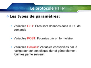 Le protocole HTTP
Les types de paramètres:
 Variables GET: Elles sont données dans l’URL de
demande
 Variables POST: Fournies par un formulaire.
 Variables Cookies: Variables conservées par le
navigateur sur son disque dur et généralement
fournies par le serveur.

 