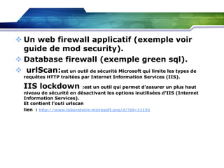  Un web firewall applicatif (exemple voir
guide de mod security).
 Database firewall (exemple green sql).
 urlScan:est un outil de sécurité Microsoft qui limite les types de
requêtes HTTP traitées par Internet Information Services (IIS).

IIS lockdown

:est un outil qui permet d’assurer un plus haut
niveau de sécurité en désactivant les options inutilisées d’IIS (Internet
Information Services).
Et contient l’outi urlscan
lien : http://www.laboratoire-microsoft.org/d/?id=11151

 