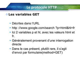 Le protocole HTTP
Les variables GET
 Décrites dans l’URL
 http ://www.google.com/search ?p=html&hl=fr
 Ici 2 variables p et hl, avec les valeurs html et
fr.
 Généralement provenant d’une interrogation
directe
 Dans le cas présent, plutôt rare, il s’agit
d’envoi par formulaire(method=GET)

 