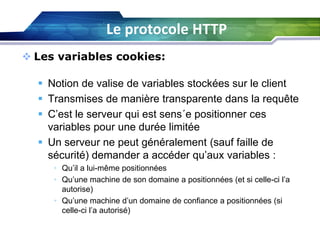 Le protocole HTTP
 Les variables cookies:
 Notion de valise de variables stockées sur le client
 Transmises de manière transparente dans la requête
 C’est le serveur qui est sens´e positionner ces
variables pour une durée limitée
 Un serveur ne peut généralement (sauf faille de
sécurité) demander a accéder qu’aux variables :
• Qu’il a lui-même positionnées
• Qu’une machine de son domaine a positionnées (et si celle-ci l’a
autorise)
• Qu’une machine d’un domaine de confiance a positionnées (si
celle-ci l’a autorisé)

 