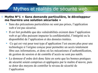 Mythes et réalités de sécurité web.
 Mythe N°1 « Sans demande particulière, le développeur
me fournira une solution sécurisée »

 Sans des précautions particulières ne sont pas prises, l’application
web n’est pas sécurisé.
 Il est fort probable que des vulnérabilités existent dans l’application
web et qu’elles puissent impacter la confidentialité, l’intégrité ou la
disponibilité de l’application et des données traitées.
 Ce qui est vrai pour tout type d’application l’est encore plus pour une
technologie à l’origine conçue pour permettre un accès totalement
libre aux informations, et donc où les mécanismes d’authentification,
de gestion de session et de contrôle d’accès ne sont pas natifs.
 Le donneur d’ordre doit donc faire en sorte que les bonnes pratiques
de sécurité soient comprises et appliquées par le maître d’œuvre, puis
se doter des moyens de contrôler le niveau de sécurité de
l’application

 